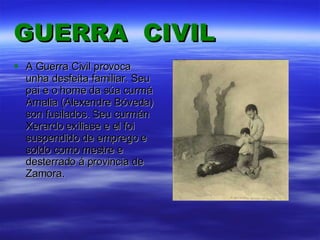 GUERRA   CIVIL A Guerra Civil provoca unha desfeita familiar. Seu pai e o home da súa curmá Amalia (Alexendre Bóveda) son fusilados. Seu curmán Xerardo exiliase e el foi suspendido de emprego e soldo como mestre e desterrado á provincia de Zamora. 