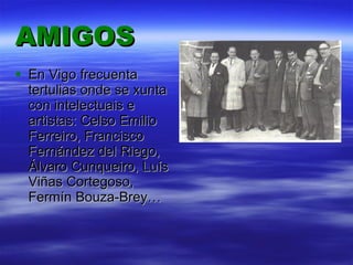 AMIGOS En Vigo frecuenta tertulias onde se xunta con intelectuais e artistas: Celso Emilio Ferreiro, Francisco Fernández del Riego, Álvaro Cunqueiro, Luís Viñas Cortegoso, Fermín Bouza-Brey… 