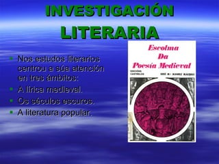 INVESTIGACIÓN   LITERARIA Nos estudos literarios centrou a súa atención en tres ámbitos:  A lírica medieval. Os séculos escuros. A literatura popular. 