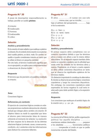 20
unI 2009 -I Academia CÉSAR VALLEJOAcademia CÉSAR VALLEJO
Pregunta N.º 30
A pesar de desempeñar responsablemente su
trabajo, percible un sueldo pésimo.
A)	irrisorio
B)	inadecuado
C)	honroso
D)	inalcanzable
E)	crítico
Solución
Análisis y procedimiento
En la oración el mejor adjetivo que sustituye a pésimo
es irrisorio. En el contexto de la oración no es preciso
decir sueldo pésimo, es decir, malo. En cambio un
sueldo si puede considerarse irrisorio en tanto que
se refiere al dinero en pequeña cantidad.
Por otro lado, el término inadecuado significa que
no es apropiado y se aplica para comportamientos
o situaciones de diversa índole.
Respuesta
El término que da precisión a la palabra resaltada
es irrisorio.
Alternativa A
Tema
Conectores lógicos
Referencias y/o contexto
El ejercicio de conectores lógicos consiste en enla-
zar proposiciones mediante elementos de cohesión
textual que otorgan pleno sentido a la oración. El
objetivo básico es medir la capacidad que tiene
el alumno para interconectar ideas de manera
coherente al momento de redactar. La resolución
del ítem requiere de la detección de las distintas
relaciones lógicas (contraste, causa, consecuencia,
condición, etc.) existentes entre las informaciones
para deducir los conectores faltantes.
Pregunta N.º 31
El alma .................. el cuerpo son una sola
............... misma cosa, que se concibe, ...............
bajo el atributo del pensamiento, ............... bajo
el de la extensión.
A)	y - o - bien - y
B)	ni - ni - tanto - tanto
C)	o - y - y - o
D)	y - y - ya - ya
E)	ni - o - y - o
Solución
Análisis y procedimiento
El primer espacio debe completarse con un
conector copulativo debido a que los términos
alma y cuerpo son afines y por lo mismo deben
adicionarse. En el segundo espacio también debe
usarse un conector copulativo por la afinidad que
existe entre los sentidos de los términos alma y
cuerpo. Finalmente, en el tercer y cuarto espacio
se debe utilizar conectores disyuntivos en tanto
que se observa los significados optativos de los
términos citados.
Un distractor importante lo constituye la alternativa
B, donde se observa la secuencia lógica: conectores
copulativos y luego los conectores disyuntivos.
Sin embargo, los conectores copulativos están
expresados de forma negativa lo cual sería in-
adecuado para darle sentido lógico a la expresión
analizada.
Respuesta
Los conectores que restituyen el sentido lógico de
la oración son y - y - ya - ya.
Alternativa D
Pregunta N.º 32
La ciencia de la Policía (del lat. politia organización
política) fue aquella disciplina ..............
enseñanzas estaban destinadas ............. preparar
a los estadistas ................ funcionarios públicos
.............. comprender el modo en que se podía
incrementar el poder del Estado.
 