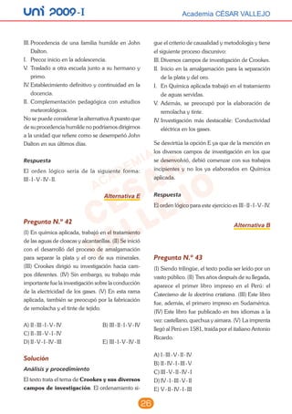 26
unI 2009 -I Academia CÉSAR VALLEJOAcademia CÉSAR VALLEJO
III.	Procedencia de una familia humilde en John
Dalton.
I.	 Precoz inicio en la adolescencia.
V.	 Traslado a otra escuela junto a su hermano y
primo.
IV.	Establecimiento definitivo y continuidad en la
docencia.
II.	Complementación pedagógica con estudios
meteorológicos.
No se puede considerar la alternativa A puesto que
de su procedencia humilde no podríamos dirigirnos
a la unidad que refiere como se desempeñó John
Dalton en sus últimos días.
Respuesta
El orden lógico sería de la siguiente forma:
III - I - V - IV - II.
Alternativa E
Pregunta N.º 42
(I) En química aplicada, trabajó en el tratamiento
de las aguas de cloacas y alcantarillas. (II) Se inició
con el desarrolló del proceso de amalgamación
para separar la plata y el oro de sus minerales.
(III) Crookes dirigió su investigación hacia cam-
pos diferentes. (IV) Sin embargo, su trabajo más
importante fue la investigación sobre la conducción
de la electricidad de los gases. (V) En esta rama
aplicada, también se preocupó por la fabricación
de remolacha y el tinte de tejido.
A)	II - III - I - V - IV			 B)	III - II - I - V - IV
C)	II - III - V - I - IV
D)	II - V - I - IV - III			 E)	III - I - V - IV - II
Solución
Análisis y procedimiento
El texto trata el tema de Crookes y sus diversos
campos de investigación. El ordenamiento si-
gue el criterio de causalidad y metodología y tiene
el siguiente proceso discursivo:
III.	Diversos campos de investigación de Crookes.
II.	Inicio en la amalgamación para la separación
de la plata y del oro.
I.	 En Química aplicada trabajó en el tratamiento
de aguas servidas.
V.	 Además, se preocupó por la elaboración de
remolacha y tinte.
IV.	Investigación más destacable: Conductividad
eléctrica en los gases.
Se desvirtúa la opción E ya que de la mención en
los diversos campos de investigación en los que
se desenvolvió, debió comenzar con sus trabajos
incipientes y no los ya elaborados en Química
aplicada.
Respuesta
El orden lógico para este ejercicio es III - II - I - V - IV.
Alternativa B
Pregunta N.º 43
(I) Siendo trilingüe, el texto podía ser leído por un
vasto público. (II) Tres años después de su llegada,
aparece el primer libro impreso en el Perú: el
Catecismo de la doctrina cristiana. (III) Este libro
fue, además, el primero impreso en Sudamérica.
(IV) Este libro fue publicado en tres idiomas a la
vez: castellano, quechua y aimara. (V) La imprenta
llegó al Perú en 1581, traída por el italiano Antonio
Ricardo.
A)	I - III - V - II - IV
B)	II - IV - I - III - V
C)	III - V - II - IV - I
D)	IV - I - III - V - II
E)	V - II - IV - I - III
 