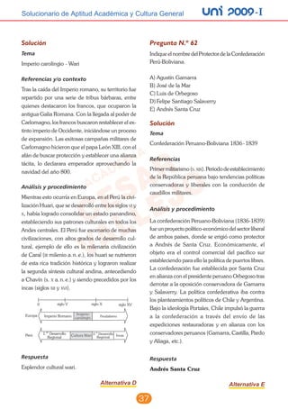 unI 2009 -ISolucionario de Aptitud Académica y Cultura General
37
Solución
Tema
Imperio carolingio - Wari
Referencias y/o contexto
Tras la caída del Imperio romano, su territorio fue
repartido por una serie de tribus bárbaras, entre
quienes destacaron los francos, que ocuparon la
antigua Galia Romana. Con la llegada al poder de
Carlomagno, los francos buscaron restablecer el ex-
tinto imperio de Occidente, iniciándose un proceso
de expansión. Las exitosas campañas militares de
Carlomagno hicieron que el papa León XIII, con el
afán de buscar protección y establecer una alianza
tácita, lo declarara emperador aprovechando la
navidad del año 800.
Análisis y procedimiento
Mientras esto ocurría en Europa, en el Perú la civi-
lización Huari, que se desarrolló entre los siglos vi y
x, había logrado consolidar un estado panandino,
estableciendo sus patrones culturales en todos los
Andes centrales. El Perú fue escenario de muchas
civilizaciones, con altos grados de desarrollo cul-
tural, ejemplo de ello es la milenaria civilización
de Caral (iii milenio a. n. e.), los huari se nutrieron
de esta rica tradición histórica y lograron realizar
la segunda síntesis cultural andina, antecediendo
a Chavín (s. x a. n. e.) y siendo precedidos por los
incas (siglos xii y xvi).
Respuesta
Esplendor cultural wari.
Alternativa D
Pregunta N.º 62
Indique el nombre del Protector de la Confederación
Perú-Boliviana.
A)	Agustín Gamarra
B)	José de la Mar	
C)	Luis de Orbegoso
D)	Felipe Santiago Salaverry			
E)	Andrés Santa Cruz
Solución
Tema
Confederación Peruano-Boliviana 1836 - 1839
Referencias
Primermilitarismo(s.xix).Periododeestablecimiento
de la República peruana bajo tendencias políticas
conservadoras y liberales con la conducción de
caudillos militares.
Análisis y procedimiento
La confederación Peruano-Boliviana (1836-1839)
fue un proyecto político-económico del sector liberal
de ambos países, donde se erigió como protector
a Andrés de Santa Cruz. Económicamente, el
objeto era el control comercial del pacífico sur
estableciendo para ello la política de puertos libres.
La confederación fue establecida por Santa Cruz
en alianza con el presidente peruano Orbegoso tras
derrotar a la oposición conservadora de Gamarra
y Salaverry. La política confederativa iba contra
los planteamientos políticos de Chile y Argentina.
Bajo la ideología Portales, Chile impulsó la guerra
a la confederación a través del envío de las
expediciones restauradoras y en alianza con los
conservadores peruanos (Gamarra, Castilla, Pardo
y Aliaga, etc.).
	
Respuesta
Andrés Santa Cruz
Alternativa E
 