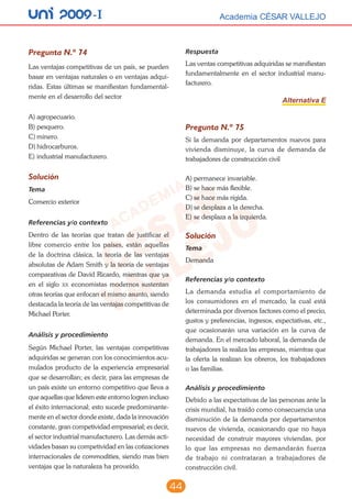 44
unI 2009 -I Academia CÉSAR VALLEJOAcademia CÉSAR VALLEJO
Pregunta N.º 74
Las ventajas competitivas de un país, se pueden
basar en ventajas naturales o en ventajas adqui-
ridas. Estas últimas se manifiestan fundamental-
mente en el desarrollo del sector
A)	agropecuario.
B)	pesquero.
C)	minero.
D)	hidrocarburos.
E)	industrial manufacturero.
Solución
Tema
Comercio exterior
Referencias y/o contexto
Dentro de las teorías que tratan de justificar el
libre comercio entre los países, están aquellas
de la doctrina clásica, la teoría de las ventajas
absolutas de Adam Smith y la teoría de ventajas
comparativas de David Ricardo, mientras que ya
en el siglo xx economistas modernos sustentan
otras teorías que enfocan el mismo asunto, siendo
destacada la teoría de las ventajas competitivas de
Michael Porter.
Análisis y procedimiento
Según Michael Porter, las ventajas competitivas
adquiridas se generan con los conocimientos acu-
mulados producto de la experiencia empresarial
que se desarrollan; es decir, para las empresas de
un país existe un entorno competitivo que lleva a
que aquellas que lideren este entorno logren incluso
el éxito internacional; esto sucede predominante-
mente en el sector donde existe, dada la innovación
constante, gran competividad empresarial; es decir,
el sector industrial manufacturero. Las demás acti-
vidades basan su competividad en las cotizaciones
internacionales de commodities, siendo mas bien
ventajas que la naturaleza ha proveído.
Respuesta
Las ventas competitivas adquiridas se manifiestan
fundamentalmente en el sector industrial manu-
facturero.
Alternativa E
Pregunta N.º 75
Si la demanda por departamentos nuevos para
vivienda disminuye, la curva de demanda de
trabajadores de construcción civil
A)	permanece invariable.
B)	se hace más flexible.
C)	se hace más rígida.
D)	se desplaza a la derecha.
E)	se desplaza a la izquierda.
Solución
Tema
Demanda
Referencias y/o contexto
La demanda estudia el comportamiento de
los consumidores en el mercado, la cual está
determinada por diversos factores como el precio,
gustos y preferencias, ingresos, expectativas, etc.,
que ocasionarán una variación en la curva de
demanda. En el mercado laboral, la demanda de
trabajadores la realiza las empresas, mientras que
la oferta la realizan los obreros, los trabajadores
o las familias.
Análisis y procedimiento
Debido a las expectativas de las personas ante la
crisis mundial, ha traído como consecuencia una
disminución de la demanda por departamentos
nuevos de vivienda, ocasionando que no haya
necesidad de construir mayores viviendas, por
lo que las empresas no demandarán fuerza
de trabajo ni contrataran a trabajadores de
construcción civil.
 