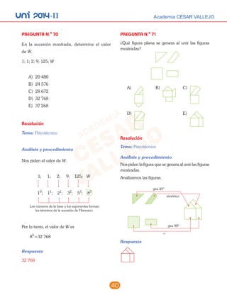 unI 2014-II Academia CÉSAR VALLEJO
40
PREGUNTA N.o
70
En la sucesión mostrada, determine el valor
de W.
1; 1; 2; 9; 125; W
A) 20 480
B) 24 576
C) 28 672
D) 32 768
E) 37 268
Resolución
Tema: Psicotécnico
Análisis y procedimiento
Nos piden el valor de W.
1; 1; 2; 9; 125; W
10
; 11
; 21
; 32
; 53
; 85
Los números de la base y los exponentes forman
los términos de la sucesión de Fibonacci.
Por lo tanto, el valor de W es
85
=32 768
Respuesta
32 768
PREGUNTA N.o
71
¿Qué figura plana se genera al unir las figuras
mostradas?
A) B) C)
D) E)
Resolución
Tema: Psicotécnico
Análisis y procedimiento
Nos piden la figura que se genera al unir las figuras
mostradas.
Analizamos las figuras.
gira 45º
gira 90º
=
simétrico
Respuesta
 
