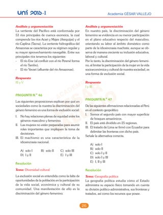 unI 2015-I Academia CÉSAR VALLEJO
26
Análisis y argumentación
La vertiente del Pacífico está conformada por
53 ríos principales de cuenca exorreica, la cual
comprende los ríos Acari y Majes (Arequipa) y el
río Caplina (Tacna). La vertiente hidrográfica del
Amazonas se caracteriza por su régimen regular y
su mayor aprovechamiento navegable. Entre sus
principales ríos tenemos los siguientes:
- El río Ene (al confluir con el río Perené forma
el río Tambo).
- El río Yavarí (afluente del río Amazonas).
Respuesta
III y V
PREGUNTA N.o
46
Las siguientes proposiciones explican por qué en
sociedades como la nuestra la discriminación del
género femenino es una forma de exclusión social:
I. No hay relaciones plenas de equidad entre los
géneros masculino y femenino.
II. Las mujeres no están preparadas para asumir
roles importantes que impliquen la toma de
decisiones.
III. El machismo es una característica de la
idiosincrasia nacional.
A) solo I B) solo II C) solo III
D) I y II E) I y III
Resolución
Tema: Diversidad cultural
La exclusión social es entendida como la falta de
oportunidades de la población en la participación
de la vida social, económica y cultural de su
comunidad. Una manifestación de ello es la
discriminación del género femenino.
Análisis y argumentación
En nuestro país, la discriminación del género
femenino se evidencia en su menor participación
en el plano educativo respecto del masculino,
orientando su labor al ámbito doméstico como
parte de la idiosincrasia machista; aunque se ob-
serva de manera creciente su inclusión educativa,
laboral y cultural.
Por lo tanto, la discriminación del género femeni-
no, al limitar la participación de la mujer en la vida
socioeconómica y cultural de nuestra sociedad, es
una forma de exclusión social.
Respuesta
I y III
PREGUNTA N.o
47
De las siguientes afirmaciones relacionadas al Perú
en el contexto geopolítico
I. Somos el segundo país con mayor superficie
de bosques amazónicos.
II. El país está dividido en 25 regiones.
III. El tratado de Lima se firmó con Ecuador para
delimitar las fronteras con dicho país.
Señale la alternativa correcta.
A) solo I
B) solo II
C) solo I y II
D) solo I y III
E) I, II y III
Resolución
Tema: Geografía política
La geografía política estudia cómo el Estado
administra su espacio físico tomando en cuenta
su división político-administrativa, sus fronteras y
tratados, así como los recursos que posee.
 