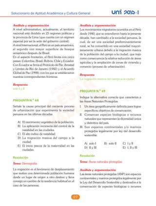 unI 2015-ISolucionario de Aptitud Académica y Cultura General
27
Análisis y argumentación
A nivel administrativo, actualmente, el territorio
nacional está dividido en 25 regiones políticas y
la provincia de Lima (que cuenta con un régimen
especial por ser la sede del gobierno central).
A nivel internacional, el Perú es un país amazónico,
el segundo con mayor superficie de bosque
amazónico después de Brasil.
En el aspecto fronterizo, el Perú limita con cinco
países: Colombia, Brasil, Bolivia, Chile y Ecuador.
Con Ecuador se firma el Protocolo de Paz, Amistad
y Límites de Río de Janeiro (1942) y el Acuerdo
Global de Paz (1998), con los que se establecieron
nuestras correspondientes fronteras.
Respuesta
solo I y II
PREGUNTA N.o
48
Señale la causa principal del creciente proceso
de urbanización que experimenta la sociedad
peruana en las últimas décadas.
A) El crecimiento vegetativo de la población.
B) La aplicación incorrecta del control de la
natalidad en las ciudades.
C) El alto índice de natalidad.
D) La migración masiva del campo a la
ciudad.
E) El inicio precoz de la maternidad en las
ciudades.
Resolución
Tema: Demografía
La migración es el fenómeno de desplazamiento
que realiza una determinada población humana
desde un lugar de origen a otro destino y lleva
consigo un cambio de la residencia habitual en el
caso de las personas.
Análisis y argumentación
Los movimientos migratorios ocurridos en el Perú
desde 1940, que se extendieron hasta la presente
década, han cambiado a la sociedad peruana, la
cual, de ser una sociedad predominantemente
rural, se ha convertido en una sociedad mayori-
tariamente urbana debido a la migración masiva
de la población del campo a la ciudad, que trajo
como consecuencia la relativa reducción de áreas
agrícolas y la ampliación de zonas de vivienda y
comercio (proceso de urbanización).
Respuesta
La migración masiva del campo a la ciudad.
PREGUNTA N.o
49
Indique la alternativa correcta que caracteriza a
las Áreas Naturales Protegidas.
I. Un área geográficamente definida para lograr
específicos objetivos de conservación.
II. Conservan especies biológicas o recursos
naturales que representan la diversidad única
y distintiva del país.
III. Son espacios continentales y/o marinos
protegidos legalmente por ley del desarrollo
sostenible.
A) solo I B) solo II C) I y II
D) II y III E) I, II y III
Resolución
Tema: Áreas naturales protegidas
Análisis y argumentación
Las áreas naturales protegidas (ANP) son espacios
continentales y marinos protegidos legalmente por
la Ley del Desarrollo Sostenible y destinados a la
conservación de especies biológicas o recursos
 