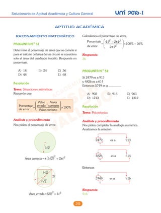 unI 2015-ISolucionario de Aptitud Académica y Cultura General
29
RAZONAMIENTO MATEMÁTICO
PREGUNTA N.o
51
Determine el porcentaje de error que se comete si
para el cálculo del área de un círculo se considera
solo el área del cuadrado inscrito. Respuesta en
porcentaje.
A) 18 B) 24 C) 36
D) 48 E) 68
Resolución
Tema: Situaciones aritméticas
Recuerde que:
Porcentaje
de error
=
Valor
errado
Valor
correcto
Valor correcto
−






 ×100%
Análisis y procedimiento
Nos piden el porcentaje de error.
 2
Área correcta=π π 2 2
2 2( ) =
 2
 2
2
Área errada= 2 ( ) =
2 2
4
APTITUD ACADÉMICA
Calculamos el porcentaje de error.
Porcentaje
de error
=
4 2
2
100 36
2 2
2
 

−




 × ≈
π
π
% %
Respuesta
36
PREGUNTA N.o
52
Si 2479 es a 913
y 4826 es a 614
Entonces 5749 es a ...............
A) 902 B) 916 C) 963
D) 1213 E) 1312
Resolución
Tema: Psicotécnico
Análisis y procedimiento
Nos piden completar la analogía numérica.
Analizamos la relación
2479 913es a
+
+
4826 614es a
+
+
Entonces
5749 916es a
+
+
Respuesta
916
 