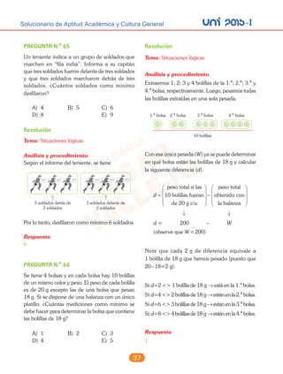 unI 2015-ISolucionario de Aptitud Académica y Cultura General
37
PREGUNTA N.o
65
Un teniente indica a un grupo de soldados que
marchen en “fila india”. Informa a su capitán
que tres soldados fueron delante de tres soldados
y que tres soldados marcharon detrás de tres
soldados. ¿Cuántos soldados como mínimo
desfilaron?
A) 4 B) 5 C) 6
D) 8 E) 9
Resolución
Tema: Situaciones lógicas
Análisis y procedimiento
Según el informe del teniente, se tiene
3 soldados detrás de
3 soldados
3 soldados delante de
3 soldados
Por lo tanto, desfilaron como mínimo 6 soldados.
Respuesta
6
PREGUNTA N.o
66
Se tiene 4 bolsas y en cada bolsa hay 10 bolillas
de un mismo color y peso. El peso de cada bolilla
es de 20 g excepto las de una bolsa que pesan
18 g. Si se dispone de una balanza con un único
platillo. ¿Cuántas mediciones como mínimo se
debe hacer para determinar la bolsa que contiene
las bolillas de 18 g?
A) 1 B) 2 C) 3
D) 4 E) 5
Resolución
Tema: Situaciones lógicas
Análisis y procedimiento
Extraemos 1; 2; 3 y 4 bolillas de la 1.a
; 2.a
; 3.a
y
4.a
bolsa, respectivamente. Luego, pesamos todas
las bolillas extraídas en una sola pesada.
1.a
bolsa 2.a
bolsa 3.a
bolsa
10 bolillas
4.a
bolsa
Con esa única pesada (W) ya se puede determinar
en qué bolsa están las bolillas de 18 g y calcular
la siguiente diferencia (d).
d =








−
peso total si las
10 bolillas fueran
de 20 g c/u
peeso total
obtenido con
la balanza








d = 200 – W
(observe que W<200)
Note que cada 2 g de diferencia equivale a
1 bolilla de 18 g que hemos pesado (puesto que
20–18=2 g).
Si d=2 <> 1 bolilla de 18 g → está en la 1.a
bolsa.
Si d=4 <> 2 bolillas de 18 g → están en la 2.a
bolsa.
Si d=6 <> 3 bolillas de 18 g → están en la 3.a
bolsa.
Si d=8 <> 4 bolillas de 18 g → están en la 4.a
bolsa.
Respuesta
1
 