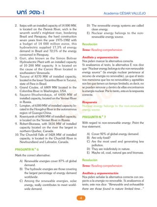 unI 2015-I Academia CÉSAR VALLEJO
4
2. Itaipu with an installed capacity of 14 000 MW,
is located on the Paraná River, wich is the
seventh world’s mightiest river, bordering
Brazil and Paraguay, the hard construction
seven years from the year 1975-1982 with
a budget of 14 000 million euros, this
hydroelectric supplied 17,3% of energy
demand in Brazil and 72,5% of the energy
consumed in Paraguay.
3. Guri, also known as the Simon Bolivar
Hydroelectric Plant with an installed capacity
of 10 200 MW capacity. It is located on
the cause of the Caroni River located in
southeastern Venezuela.
4. Tucurui of 8370 MW of installed capacity,
located in the lower Tocantins River in Tucurui,
state of Para in Brazil.
5. Grand Coulee, of 6809 MW located in the
Columbia River in Washington, USA.
6. Sayano-Shushenskaya, of 6400 MW of
installed capacity, located on the Yenisei River
in Russia.
7. Longtan, of 6300 MW of installed capacity lo-
cated in the Hongshui River in the autonomous
region of Guangxi China.
8. Krasniyarsk of 6000 MW of installed capacity,
is located on the Yenisei River in Russia.
9. Robert-Biurassa, with 5616 MW of installed
capacity located on the river the largest in
northern Quebec, Canada.
10. The Churchill Falls of 5428 MW of installed
capacity, is located in the Churchill River in
Newfoundland and Labrador, Canada.
PREGUNTA N.o
6
Mark the correct alternative:
A) Renewable energies cover 87% of global
demand.
B) The hydraulic energies are those covering
the largest percentage of energy demand
worldwide.
C) Among the renewable energies, solar
energy, really contributes to meet world-
wide demand.
D) The renewable energy systems are called
clean energy.
E) Nuclear energy belongs to the non-
renewable energy source.
Resolución
Tema: Reading comprehension
Análisis y argumentación
Nos piden marcar la alternativa correcta.
Si analizamos el texto, la alternativa E nos dice
que “Nuclear energy belongs to the non-renewable
energy source” (la energía nuclear pertenece al
recurso de energía no renovable), ya que el texto
nos menciona que los no renovables y agotables
son los que tienen un tiempo limitado, es decir, no
se pueden renovar y dentro de ellas encontramos
la energía nuclear. Por lo tanto, esta es la respuesta
correcta.
Respuesta
Nuclear energy belongs to the non-renewable
energy source.
PREGUNTA N.o
7
With regard to non-renewable energy: Point the
true statement.
A) Cover 92% of global energy demand.
B) Are only fossil?
C) Are the most used and generating less
pollution.
D) They are indefinitely in nature.
E) Maybe oil, coal, natural gas and biomass.
Resolución
Tema: Reading comprehension
Análisis y argumentación
Nos piden señalar la alternativa correcta con res-
pecto a la energía no renovable. Si analizamos el
texto, este nos dice: “Renewable and exhaustible
there are those found in nature limited time...”
 