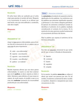 unI 2015-I Academia CÉSAR VALLEJO
48
Resolución
El verbo hacer debe ser sustituido por el verbo
erigir para precisar el sentido del texto. Respecto
a un monumento, lo exacto no es afirmar que
será hecho, sino que será edificado o construido,
vale decir erigido.
Respuesta
erigir
PREGUNTA N.o
87
Jorge no tiene graves enfermedades, pero el mis-
mo día de la ceremonia le dio un catarro, que es
una cosa de poca importancia.
A) sufre - una enfermedad
B) soporta - una situación
C) aguante - una constricción
D) muestra - una dificultad
E) padece - un malestar
Resolución
Resulta impreciso afirmar que uno tiene graves
enfermedades, lo exacto es más bien sostener
que uno lo padece; es decir, soporta un daño o
dolor. Asimismo, para referirse a lo que causa un
catarro, de modo exacto, el vocablo a usar no es
cosa sino malestar (sensación de incomodidad
producida por una enfermedad).
Respuesta
padece - un malestar
Tema Antonimia contextual
La antonimia es la relación de oposición entre los
significados de dos palabras. Los antónimos son
las palabras que presentan significados opuestos
y pertenecen a una misma categoría gramatical.
El ejercicio de antonimia contextual consiste en
identificar el antónimo de la palabra resaltada
considerando el contexto de la misma. En la
resolución de estos ejercicios resulta fundamental
el conocimiento del léxico del idioma.
Elija la palabra que expresa el antónimo de los
términos subrayados.
PREGUNTA N.o
88
Era más esa atracción emocional la que sentía
por él, que, a veces, lo llevaba al ofuscamiento.
A) fijación
B) conducta
C) ilusión
D) repulsión
E) empatía
Resolución
En la oración, la palabra atracción se refiere al
afecto que siente una persona por otra. En tal
sentido, el antónimo contextual de dicho vocablo
es repulsión, desprecio o repugnancia que causa
una persona en otra.
Respuesta
repulsión
 