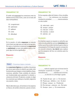 unI 2015-ISolucionario de Aptitud Académica y Cultura General
49
PREGUNTA N.o
89
El anillo vial empeorará las conexiones entre los
distritos de las zonas norte y este con el resto del
área metropolitana.
A) congestionará
B) optimizará
C) agilizará
D) unirá
E) dificultará
Resolución
En la oración, el verbo empeorar se entiende
como hacer que algo que era malo se ponga peor.
Por tanto, el antónimo contextual de empeorará
es optimizará, ya que esta palabra alude a me-
jorar algo de forma significativa.
Respuesta
optimizará
Tema Conectores lógicos-textuales
Los conectores lógicos son vocablos o locuciones
que sirven para indicar la relación que existe entre
los elementos que integran un texto (palabras, frases,
oraciones, párrafos). Estas unidades de relación
son fundamentales para garantizar la cohesión y
coherencia del texto. El ejercicio consiste en elegir
los conectores que restituyen el sentido original de
una oración o texto.
Elija la alternativa que, al insertarse en los espacios
en blanco, dé sentido coherente y preciso al texto.
PREGUNTA N.o
90
En las angostas calles de Cañete, el bus circulaba
lento ............... los cañetanos nos lanzaban
miradas de curiosidad; ..............., éramos extraños
en esta ciudad.
A) entre tanto - pero
B) aunque - porque
C) más aún - si bien
D) mientras - es decir
E) además - así
Resolución
En el primer espacio se requiere un adverbio que
indica simultaneidad de acciones (mientras) para
indicar que el bus circula mientras la gente observa
a los pasajeros. En el segundo espacio corresponde
un conector aclarativo (es decir) para explicar
que los pasajeros del bus son extraños para los
cañetanos.
Respuesta
mientras - es decir
PREGUNTA N.o
91
............... todos le sugerían que se tomara test de
orientación vocacional, no aceptó ............... su
autosuficiencia ............... soberbia eran enormes.
..............., su elección ni a él le llegó a gustar.
A) A pesar de que - por - o - En resumen
B) Puesto que - debido a - con - Es decir
C) Porque - porque - su - Finalmente
D) Por más que - entonces - sin - Por tanto
E) Aunque - pues - y - En consecuencia
 