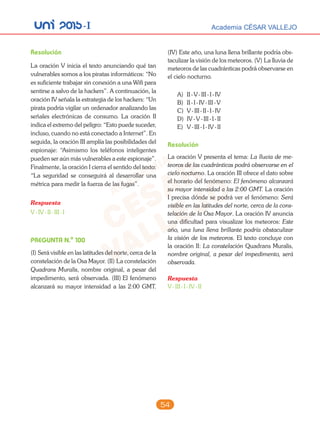 unI 2015-I Academia CÉSAR VALLEJO
54
Resolución
La oración V inicia el texto anunciando qué tan
vulnerables somos a los piratas informáticos: “No
es suficiente trabajar sin conexión a una Wifi para
sentirse a salvo de la hackers”. A continuación, la
oración IV señala la estrategia de los hackers: “Un
pirata podría vigilar un ordenador analizando las
señales electrónicas de consumo. La oración II
indica el extremo del peligro: “Esto puede suceder,
incluso, cuando no está conectado a Internet”. En
seguida, la oración III amplía las posibilidades del
espionaje: “Asimismo los teléfonos inteligentes
pueden ser aún más vulnerables a este espionaje”.
Finalmente, la oración I cierra el sentido del texto:
“La seguridad se conseguirá al desarrollar una
métrica para medir la fuerza de las fugas”.
Respuesta
V-IV-II-III-I
PREGUNTA N.o
100
(I) Será visible en las latitudes del norte, cerca de la
constelación de la Osa Mayor. (II) La constelación
Quadrans Muralis, nombre original, a pesar del
impedimento, será observada. (III) El fenómeno
alcanzará su mayor intensidad a las 2:00 GMT.
(IV) Este año, una luna llena brillante podría obs-
taculizar la visión de los meteoros. (V) La lluvia de
meteoros de las cuadránticas podrá observarse en
el cielo nocturno.
A) II-V-III-I-IV
B) II-I-IV-III-V
C) V-III-II-I-IV
D) IV-V-III-I-II
E) V-III-I-IV-II
Resolución
La oración V presenta el tema: La lluvia de me-
teoros de las cuadránticas podrá observarse en el
cielo nocturno. La oración III ofrece el dato sobre
el horario del fenómeno: El fenómeno alcanzará
su mayor intensidad a las 2:00 GMT. La oración
I precisa dónde se podrá ver el fenómeno: Será
visible en las latitudes del norte, cerca de la cons-
telación de la Osa Mayor. La oración IV anuncia
una dificultad para visualizar los meteoros: Este
año, una luna llena brillante podría obstaculizar
la visión de los meteoros. El texto concluye con
la oración II: La constelación Quadrans Muralis,
nombre original, a pesar del impedimento, será
observada.
Respuesta
V-III-I-IV-II
 