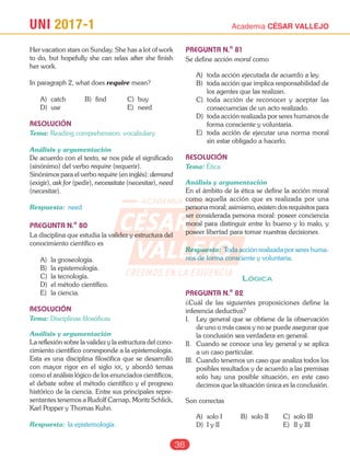 UNI 2017-1 Academia CÉSAR VALLEJO
36
Her vacation stars on Sunday. She has a lot of work
to do, but hopefully she can relax after she finish
her work.
In paragraph 2, what does require mean?
A) catch B) find C) buy
D) use E) need
RESOLUCIÓN
Tema: Reading comprehension: vocabulary
Análisis y argumentación
De acuerdo con el texto, se nos pide el significado
(sinónimo) del verbo require (requerir).
Sinónimos para el verbo require (en inglés): demand
(exigir), ask for (pedir), necessitate (necesitar), need
(necesitar).
Respuesta: need
PREGUNTA N.o
80
La disciplina que estudia la validez y estructura del
conocimiento científico es
A) la gnoseología.
B) la epistemología.
C) la tecnología.
D) el método científico.
E) la ciencia.
RESOLUCIÓN
Tema: Disciplinas filosóficas
Análisis y argumentación
La reflexión sobre la validez y la estructura del cono-
cimiento científico corresponde a la epistemología.
Esta es una disciplina filosófica que se desarrolló
con mayor rigor en el siglo xx, y abordó temas
como el análisis lógico de los enunciados científicos,
el debate sobre el método científico y el progreso
histórico de la ciencia. Entre sus principales repre-
sentantes tenemos a Rudolf Carnap, Moritz Schlick,
Karl Popper y Thomas Kuhn.
Respuesta: la epistemología.
PREGUNTA N.o
81
Se define acción moral como
A) toda acción ejecutada de acuerdo a ley.
B) toda acción que implica responsabilidad de
los agentes que las realizan.
C) toda acción de reconocer y aceptar las
consecuencias de un acto realizado.
D) toda acción realizada por seres humanos de
forma consciente y voluntaria.
E) toda acción de ejecutar una norma moral
sin estar obligado a hacerlo.
RESOLUCIÓN
Tema: Ética
Análisis y argumentación
En el ámbito de la ética se define la acción moral
como aquella acción que es realizada por una
persona moral; asimismo, existen dos requisitos para
ser considerada persona moral: poseer conciencia
moral para distinguir entre lo bueno y lo malo, y
poseer libertad para tomar nuestras decisiones.
Respuesta: Toda acción realizada por seres huma-
nos de forma consciente y voluntaria.
lógica
PREGUNTA N.o
82
¿Cuál de las siguientes proposiciones define la
inferencia deductiva?
I. Ley general que se obtiene de la observación
de uno o más casos y no se puede asegurar que
la conclusión sea verdadera en general.
II. Cuando se conoce una ley general y se aplica
a un caso particular.
III. Cuando tenemos un caso que analiza todos los
posibles resultados y de acuerdo a las premisas
solo hay una posible situación, en este caso
decimos que la situación única es la conclusión.
Son correctas
A) solo I B) solo II C) solo III
D) I y II E) II y III
CESAR
VALLEJO
ACADEMIA
CREEMOS EN LA EXIGENCIA
 