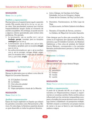 UNI 2017-1Solucionario de Aptitud Académica y Humanidades
39
RESOLUCIÓN
Tema: Uso de grafías
Análisis y argumentación
Muchas letras en el español tienen igual o parecido
sonido. Ello sucede entre la b-v, k-c-q, s-x, g-j, en-
tre otras. Esta peculiaridad ocasiona que muchos
hispanohablantes tengan dudas al momento de
escribir una palabra. Sin embargo, se puede recurrir
a algunos criterios gramaticales para sortear estos
problemas. Por ejemplo,
•	 la	 terminación	 -aje	 se	 escribe	 con	 j,	 así	 en	
brebaje, garaje, canotaje; pero se exceptúa
ambages que es con g.
•	 la	terminación	-jía	se	escribe	con	j	así	en	lejía,
hemiplejía y apoplejía; pero se exceptúa cirugía
que es con g.
•	 los	verbos	terminados	en	-ger	o	-gir	se	escriben	
con g, así en encoger, recoger, dirigir, exigir;
pero se exceptúa tejer y crujir que se escriben
con j y, por ende, crujía.
Respuesta: crujía
liteRatURa
PREGUNTA N.o
87
Marque la alternativa que se refiere a una obra de
Miguel de Cervantes Saavedra.
A) El Caballero Carmelo
B) La Galatea
C) Cien años de soledad
D) Fuenteovejuna
E) Viajes ejemplares a través de La Mancha
RESOLUCIÓN
Tema: Edad de Oro
Análisis y argumentación
Época de mayor esplendor en España que abarcó
los periodos conocidos como Renacimiento y Ba-
rroco. En esta etapa, la literatura española alcanzó
un gran desarrollo en todos los géneros literarios.
a. Lírico. Églogas, de Garcilaso de la Vega
Soledades, de Luis de Góngora y Argote
Cantar de los Cantares, de Fray Luis de León
b. Dramático. Fuenteovejuna, de Félix Lope de
Vega
La vida es sueño, de Pedro Calderón de la Barca
c. Narrativo. El lazarillo de Tormes, anónimo
La Galatea, de Miguel de Cervantes Saavedra
Cabe destacar que la obra más conocida de Cer-
vantes es El ingenioso don Quijote de la Mancha,
asimismo, que El Caballero Carmelo, de Abraham
Valdelomar, y Cien años de soledad, de Gabriel
García Márquez, corresponden a los periodos
llamados posmodernismo peruano y boom hispa-
noamericano.
Respuesta: La Galatea
PREGUNTA N.o
88
Género narrativo en el que destaca Borges.
A) teatro
B) periodismo
C) ensayo
D) novela
E) cuento
RESOLUCIÓN
Tema: Nueva narrativa hispanoamericana
Análisis y argumentación
A partir de la década del 40, en el siglo xxi, la
narrativa en Hispanoamérica empezó a experi-
mentar un novedoso cambio. Dicho cambio estuvo
influenciado por las corrientes vanguardistas euro-
peas y el empleo de nuevas técnicas como el monó-
logo interior, el flashback o la perspectiva múltiple.
También empezó a construirse una propia manera
de narrar a la que se llamó lo real maravilloso y
realismo mágico.
CESAR
VALLEJO
ACADEMIA
CREEMOS EN LA EXIGENCIA
 