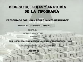 Biografia,letras y anatomía
        de la tipografía

PRESENTADO POR: JUAN FELIPE JAIMES HERNANDEZ

         PROFESOR: LUIS RODRIGO CARDOSO

                  GRUPO: 04
              HORARIO – MIERCOLES
                    7:00 AM

 CUN (COORPORACION UNIFICADA NACIONAL DE EDUCACION SUPERIOR

        TECNICO PROFESIONAL EN DISEÑO DIGITAL

                   BOGOTA DC
                     2011
 