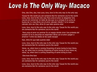 One, dos One, dos, tres Love, love, love Is the only way Is the only way
'Cause for the world you are someone But for someone you're the world
Love, love, love Is the only way Para unos el amor es despertar Una
vacuna sin comerciar Un baile de dos que va a compas Si la suma es
buena da 3 o mas Otros con el amor calculan interés Y si lo rompen
calculan otra vez Oye, dime En que lado quieres estar
Love, love, love Is the only way Is the only way 'Cause for the world you
are someone But for someone you're the world
 Para unos el amor es caminar Es un espejo donde mirar Una protesta del
corazón Si no lo escuchas es respondon Otros con el amor juegan a
amarrar Y entre los dedos se les suele escapar
Oye, dime En que lado quieres estar
Love, love, love Is the only way Is the only way 'Cause for the world you
are someone But for someone you're the world
Viene, va, when love is coming Dreaming of some loving to love Viene,
va, va, when love is coming Dreaming of some loving to love Viene va,
viene, va, when love is coming Dreaming of some loving to love
One love One love
Love, love, love Is the only way Is the only way 'Cause for the world you
are someone But for someone you're the world
Love, love, love Is the only way Is the only way 'Cause for the world you
are someone But for someone you're the world
 