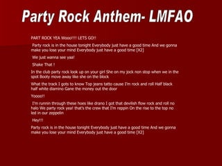PART ROCK YEA Wooo!!!! LETS GO!!
Party rock is in the house tonight Everybody just have a good time And we gonna
make you lose your mind Everybody just have a good time [X2]
We just wanna see yaa!
Shake That !
In the club party rock look up on your girl She on my jock non stop when we in the
spot Booty move away like she on the block
What the track I gots to know Top jeans tatto cause I’m rock and roll Half black
half white diamino Gane the money out the door
Yoooo!!
 I’m runnin through these hoes like drano I got that devilish flow rock and roll no
halo We party rock yea! that’s the crew that I’m reppin On the rise to the top no
led in our zeppelin
Hey!!!
Party rock is in the house tonight Everybody just have a good time And we gonna
make you lose your mind Everybody just have a good time [X2]
 