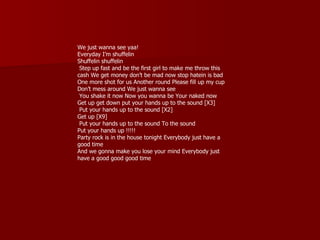 We just wanna see yaa!
Everyday I’m shuffelin
Shuffelin shuffelin
 Step up fast and be the first girl to make me throw this
cash We get money don’t be mad now stop hatein is bad
One more shot for us Another round Please fill up my cup
Don’t mess around We just wanna see
 You shake it now Now you wanna be Your naked now
Get up get down put your hands up to the sound [X3]
 Put your hands up to the sound [X2]
Get up [X9]
 Put your hands up to the sound To the sound
Put your hands up !!!!!
Party rock is in the house tonight Everybody just have a
good time
And we gonna make you lose your mind Everybody just
have a good good good time
 