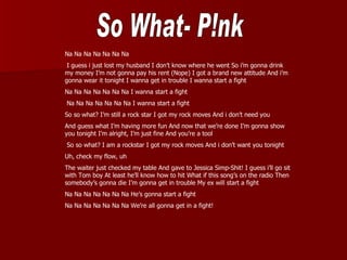 Na Na Na Na Na Na Na
 I guess i just lost my husband I don’t know where he went So i’m gonna drink
my money I’m not gonna pay his rent (Nope) I got a brand new attitude And i’m
gonna wear it tonight I wanna get in trouble I wanna start a fight
Na Na Na Na Na Na Na I wanna start a fight
Na Na Na Na Na Na Na I wanna start a fight
So so what? I’m still a rock star I got my rock moves And i don’t need you
And guess what I’m having more fun And now that we’re done I’m gonna show
you tonight I’m alright, I’m just fine And you’re a tool
So so what? I am a rockstar I got my rock moves And i don’t want you tonight
Uh, check my flow, uh
The waiter just checked my table And gave to Jessica Simp-Shit! I guess i’ll go sit
with Tom boy At least he’ll know how to hit What if this song’s on the radio Then
somebody’s gonna die I’m gonna get in trouble My ex will start a fight
Na Na Na Na Na Na Na He’s gonna start a fight
Na Na Na Na Na Na Na We’re all gonna get in a fight!
 