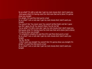 So so what? I’m still a rock star I got my rock moves And i don’t need you
 And guess what I’m having more fun And now that we’re done I’m gonna
show you tonight
I’m alright, I’m just fine And you’re a tool
So so what? I am a rock star I got my rock moves And i don’t want you
tonight
You weren’t fair You never were You weren’t all But that’s not fair I gave
you life I gave my all You weren’t there You let me fall
 So so what? I’m still a rock star I got my rock moves And i don’t need you
And guess what I’m having more fun And now that we’re done (we’re done)
I’m gonna show you tonight
 I’m alright(I’m alright),I’m just fine (I’m just fine) And you’re a tool
So so what? I am a rock star I got my rock moves And i don’t want you
tonight
 No No, No No
 I Don’t want you tonight You weren’t fair I’m gonna show you tonight I’m
alright, I’m just fine And you’re a tool
So so what? I am a rock star I got my rock moves And i don’t want you
tonight
 