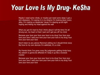 Maybe I need some rehab, or maybe just need some sleep I got a
sick obsession, I'm seeing it in my dreams I'm looking down every
alley, I'm making us desperate 'cause I'm staying up all night
hoping and hitting my head against the wall


What you got it's hard to find I think about it all the time I'm all
strung out, my heart is fried I just can't get you off my mind
Because your love your love your love is my drug Your love your
love your love I said your love your love your love is my drug Your
love your love your love
Won't listen to any advice Momma's telling me I should think twice
But love to my own devices I'm addicted, it's a crisis


My friends think I've gone crazy My judgments getting kinda hazy
My esteem is gonna be affected If I keep it up like a lovesick
cracker
Because your love your love your love is my drug Your love your
love your love I said your love your love your love is my drug Your
love your love your love
 