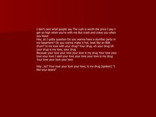 I don't care what people say The rush is worth the price I pay I
get so high when you're with me But crash and crave you when
you leave
Hey, so I gotta question Do you wanna have a slumber party in
my basement? Do you wanna make it hot, beat like an 808
drum? Is my love with your drug? Your drug, uh your drug Uh
your drug is my love, your drug
Because your love your love your love is my drug Your love your
love your love I said your love your love your love is my drug
Your love your love your love

Hey...so? Your love your love your love, is my drug (spoken) "I
like your beard"
 