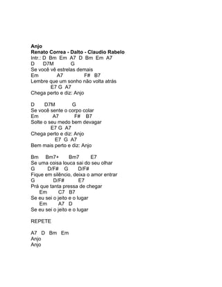 Anjo
Renato Correa - Dalto - Claudio Rabelo
Intr.: D Bm Em A7 D Bm Em A7
D      D7M       G
Se você vê estrelas demais
Em          A7          F# B7
Lembre que um sonho não volta atrás
          E7 G A7
Chega perto e diz: Anjo

D     D7M         G
Se você sente o corpo colar
Em        A7       F# B7
Solte o seu medo bem devagar
         E7 G A7
Chega perto e diz: Anjo
           E7 G A7
Bem mais perto e diz: Anjo

Bm Bm7+           Bm7       E7
Se uma coisa louca sai do seu olhar
G      D/F# G          D/F#
Fique em silêncio, deixa o amor entrar
G         D/F#         E7
Prá que tanta pressa de chegar
    Em       C7 B7
Se eu sei o jeito e o lugar
    Em       A7 D
Se eu sei o jeito e o lugar

REPETE

A7 D Bm Em
Anjo
Anjo
 