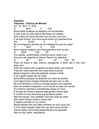 Aquarela
Toquinho - Vinícius de Moraes
Intr.: (G Bm7 C C/D)
G             Bm7          C       C/D
Numa folha qualquer eu desenho um sol amarelo
E com cinco ou seis retas é fácil fazer um castelo
Giro o lápis em torno da mão e eu me dou uma luva
E se faço chover, com dois riscos tenho um guarda-chuva
Em              Em/D          C           F
Se um pinguinho de tinta cai num pedacinho azul do papel
G             Bm7          C          C/D
Num instante imagino uma linda gaivota a voar no céu
G        D/F#          C/E       D7
Vai voando, contornando a imensa curva, norte e sul
Vou com ela viajando no Havaí, Pequim ou Istambul
G             B7          Em             A7         C/D D7
Pinto um barco à vela, branco, navegando, é tanto céu e mar num
beijo azul
Entre as nuvens vem surgindo um lindo avião rosa e grená
Tudo em volta colorindo com suas luzes a piscar
Basta imaginar e ele está partindo, sereno e lindo
E se a gente quiser ele vai voltar
Numa folha qualquer eu desenho um navio de partida
Com alguns bons amigos bebendo de bem com a vida
De uma América a outra eu consigo passar num segundo
Giro um simples compasso e num círculo eu faço um mundo
Um menino caminha e caminhando chega no muro
E ali logo em frente a esperar pela gente o futuro está
E o futuro é uma astronave que tentamos pilotar
Não tem tempo, nem piedade, nem tem hora de voltar
Sem pedir licença muda a nossa vida
E depois convida a rir ou chorar
Nesta estrada não nos cabe conhecer ou ver o que virá
E o fim dela ninguém sabe bem ao certo onde vai dar
Vamos todos numa linda passarela de uma aquarela
Que um dia, enfim, descolorirá
 