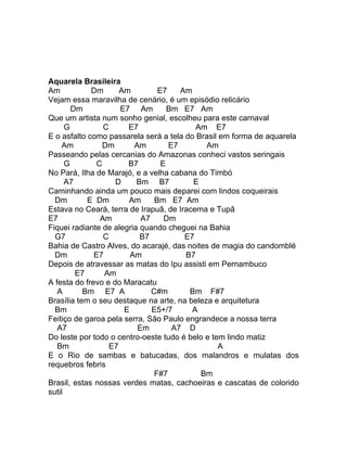 Aquarela Brasileira
Am           Dm       Am         E7    Am
Vejam essa maravilha de cenário, é um episódio relicário
        Dm            E7 Am         Bm E7 Am
Que um artista num sonho genial, escolheu para este carnaval
      G          C      E7                 Am E7
E o asfalto como passarela será a tela do Brasil em forma de aquarela
    Am           Dm       Am        E7       Am
Passeando pelas cercanias do Amazonas conheci vastos seringais
      G        C        B7        E
No Pará, Ilha de Marajó, e a velha cabana do Timbó
      A7            D     Bm B7           E
Caminhando ainda um pouco mais deparei com lindos coqueirais
  Dm        E Dm        Am      Bm E7 Am
Estava no Ceará, terra de Irapuã, de Iracema e Tupã
E7              Am          A7     Dm
Fiquei radiante de alegria quando cheguei na Bahia
  G7             C         B7           E7
Bahia de Castro Alves, do acarajé, das noites de magia do candomblé
  Dm          E7         Am             B7
Depois de atravessar as matas do Ipu assisti em Pernambuco
         E7      Am
A festa do frevo e do Maracatu
   A       Bm E7 A             C#m       Bm F#7
Brasília tem o seu destaque na arte, na beleza e arquitetura
  Bm                   E       E5+/7      A
Feitiço de garoa pela serra, São Paulo engrandece a nossa terra
   A7                      Em        A7 D
Do leste por todo o centro-oeste tudo é belo e tem lindo matiz
   Bm              E7                            A
E o Rio de sambas e batucadas, dos malandros e mulatas dos
requebros febris
                                F#7         Bm
Brasil, estas nossas verdes matas, cachoeiras e cascatas de colorido
sutil
 