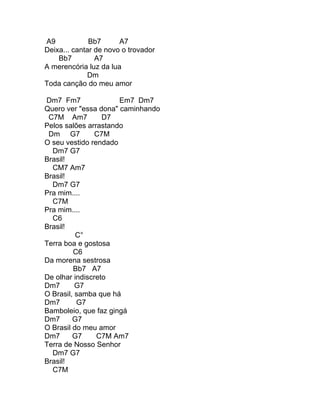 A9            Bb7      A7
Deixa... cantar de novo o trovador
    Bb7         A7
A merencória luz da lua
             Dm
Toda canção do meu amor

Dm7 Fm7               Em7 Dm7
Quero ver "essa dona" caminhando
 C7M Am7          D7
Pelos salões arrastando
 Dm G7          C7M
O seu vestido rendado
  Dm7 G7
Brasil!
  CM7 Am7
Brasil!
  Dm7 G7
Pra mim....
  C7M
Pra mim....
  C6
Brasil!
          C°
Terra boa e gostosa
         C6
Da morena sestrosa
         Bb7 A7
De olhar indiscreto
Dm7       G7
O Brasil, samba que há
Dm7       G7
Bamboleio, que faz gingá
Dm7      G7
O Brasil do meu amor
Dm7      G7     C7M Am7
Terra de Nosso Senhor
  Dm7 G7
Brasil!
  C7M
 