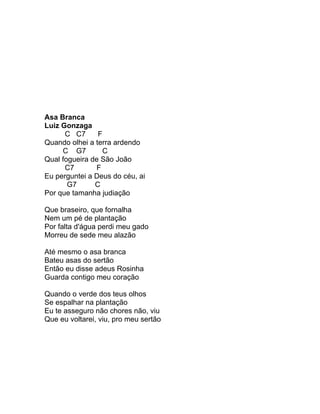 Asa Branca
Luiz Gonzaga
      C C7      F
Quando olhei a terra ardendo
     C G7         C
Qual fogueira de São João
      C7       F
Eu perguntei a Deus do céu, ai
       G7      C
Por que tamanha judiação

Que braseiro, que fornalha
Nem um pé de plantação
Por falta d'água perdi meu gado
Morreu de sede meu alazão

Até mesmo o asa branca
Bateu asas do sertão
Então eu disse adeus Rosinha
Guarda contigo meu coração

Quando o verde dos teus olhos
Se espalhar na plantação
Eu te asseguro não chores não, viu
Que eu voltarei, viu, pro meu sertão
 