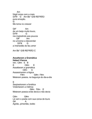 Am
frágil corpo com a mais
D/F# G Am Bb° G/B REFRÃO
pura emoção.
G
Me toma no crescer

G#°          Am
de um beijo muito louco,
D/F#         G
me implodindo aos poucos
    G#°       Am
no universo a desvendar
     D/F#      G
a imensidão do teu amor

Am Bb° G/B REFRÃO C


Assaltaram a Gramática
Hebert Vianna
Intr.: C#m E B
E            C#m     E
Assaltaram a gramática
           C#m    A
Assassinaram a lógica
         F#m          G#m F#m
Meteram poesia, na bagunça do dia-a-dia

E
Seqüestraram a fonética
Violentaram a métrica
                 G#m F#m E
Meteram poesia onde devia e não devia

C#m         G#m
Lá vem o poeta com sua coroa de louro
G#          A
Agrião, pimentão, boldo
 