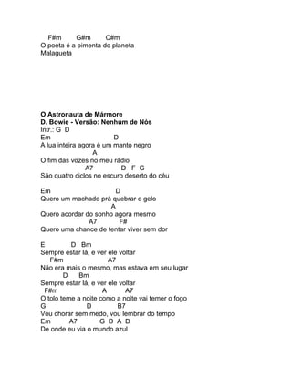 F#m      G#m       C#m
O poeta é a pimenta do planeta
Malagueta




O Astronauta de Mármore
D. Bowie - Versão: Nenhum de Nós
Intr.: G D
Em                       D
A lua inteira agora é um manto negro
                  A
O fim das vozes no meu rádio
                A7         D F G
São quatro ciclos no escuro deserto do céu

Em                     D
Quero um machado prá quebrar o gelo
                     A
Quero acordar do sonho agora mesmo
               A7       F#
Quero uma chance de tentar viver sem dor

E         D Bm
Sempre estar lá, e ver ele voltar
   F#m                 A7
Não era mais o mesmo, mas estava em seu lugar
        D    Bm
Sempre estar lá, e ver ele voltar
 F#m                 A       A7
O tolo teme a noite como a noite vai temer o fogo
G              D          B7
Vou chorar sem medo, vou lembrar do tempo
Em        A7        G D A D
De onde eu via o mundo azul
 