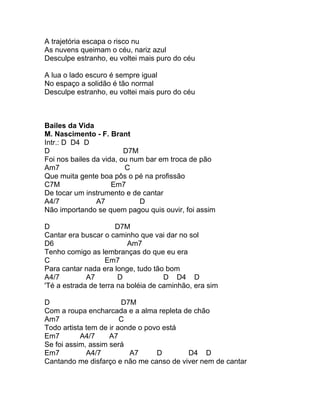 A trajetória escapa o risco nu
As nuvens queimam o céu, nariz azul
Desculpe estranho, eu voltei mais puro do céu

A lua o lado escuro é sempre igual
No espaço a solidão é tão normal
Desculpe estranho, eu voltei mais puro do céu



Bailes da Vida
M. Nascimento - F. Brant
Intr.: D D4 D
D                        D7M
Foi nos bailes da vida, ou num bar em troca de pão
Am7                      C
Que muita gente boa pôs o pé na profissão
C7M                  Em7
De tocar um instrumento e de cantar
A4/7            A7           D
Não importando se quem pagou quis ouvir, foi assim

D                     D7M
Cantar era buscar o caminho que vai dar no sol
D6                        Am7
Tenho comigo as lembranças do que eu era
C                  Em7
Para cantar nada era longe, tudo tão bom
A4/7         A7        D             D D4 D
'Té a estrada de terra na boléia de caminhão, era sim

D                       D7M
Com a roupa encharcada e a alma repleta de chão
Am7                     C
Todo artista tem de ir aonde o povo está
Em7        A4/7     A7
Se foi assim, assim será
Em7          A4/7         A7      D      D4 D
Cantando me disfarço e não me canso de viver nem de cantar
 