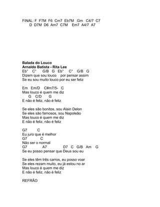 FINAL: F F7M F6 Cm7 Eb7M Gm C4/7 C7
    D D7M D6 Am7 C7M Em7 A4/7 A7




Balada do Louco
Arnaldo Batista - Rita Lee
Eb° C°     G/B G Eb° C° G/B G
Dizem que sou louco por pensar assim
Se eu sou muito louco por eu ser feliz

Em Em/D C#m7/5- C
Mas louco é quem me diz
   G C/D         G
E não é feliz, não é feliz

Se eles são bonitos, sou Alain Delon
Se eles são famosos, sou Napoleão
Mas louco é quem me diz
E não é feliz, não é feliz

G7       C
Eu juro que é melhor
G7         C
Não ser o normal
G7          A7         D7 C G/B Am       G
Se eu posso pensar que Deus sou eu

Se eles têm três carros, eu posso voar
Se eles rezam muito, eu já estou no ar
Mas louco é quem me diz
E não é feliz, não é feliz

REFRÃO
 