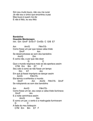 Sim sou muito louco, não vou me curar
Já não sou o único que encontrou a paz
Mas louco é quem me diz
E não é feliz, eu sou feliz




Bandolins
Oswaldo Montenegro
Intr.: Gm Gm/F Em5-/7 Cm/Eb C G/B E7

Am          Am/G          F#m7/5-
Como fosse um par que nessa valsa triste
       Dm/F              Am
Se desenvolvesse ao som dos bandolins
     Am/G            Dm
E como não, e por que não dizer
               G              C
Que o mundo respirava mais se ela apertava assim
  C7M Em Bm E7               F
Seu colo e como se não fosse um tempo
       Dm     E7           Am
Em que já fosse impróprio se dançar assim
     Am/G         F#m7/5-
Ela teimou e enfrentou o mundo
     Dm/F           Am     Am/G F#m7/5- Dm/F
Se rodopiando ao som dos bandolins

Am          Am/G          F#m7/5-
Como fosse um lar, seu corpo a valsa triste iluminava
   Dm/F          Am
E a noite caminhava assim
       Am/G            Dm
E como um par, o vento e a madrugada iluminavam
  G            C
A fada do meu botequim
  C7M Em Bm E7 F
 