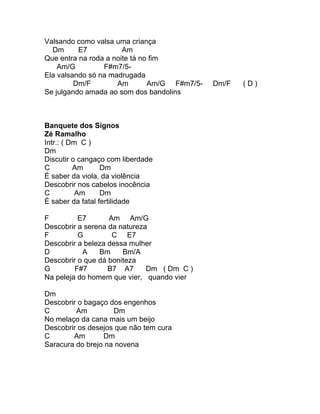 Valsando como valsa uma criança
  Dm      E7           Am
Que entra na roda a noite tá no fim
    Am/G         F#m7/5-
Ela valsando só na madrugada
         Dm/F        Am        Am/G F#m7/5-   Dm/F   (D)
Se julgando amada ao som dos bandolins



Banquete dos Signos
Zé Ramalho
Intr.: ( Dm C )
Dm
Discutir o cangaço com liberdade
C         Am      Dm
É saber da viola, da violência
Descobrir nos cabelos inocência
C          Am     Dm
É saber da fatal fertilidade

F         E7       Am Am/G
Descobrir a serena da natureza
F         G         C E7
Descobrir a beleza dessa mulher
D          A    Bm     Bm/A
Descobrir o que dá boniteza
G        F#7       B7 A7      Dm ( Dm C )
Na peleja do homem que vier, quando vier

Dm
Descobrir o bagaço dos engenhos
C        Am         Dm
No melaço da cana mais um beijo
Descobrir os desejos que não tem cura
C       Am       Dm
Saracura do brejo na novena
 