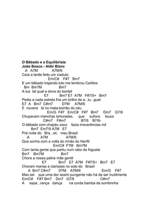 O Bêbado e a Equilibrista
João Bosco - Aldir Blanc
  A A7M             A7M/6
Caía a tarde feito um viaduto
                 Em/C# F#7 Bm7
E um bêbado trajando luto me lembrou Carlitos
 Bm Bm7M                Bm7
A lua tal qual a dona do bordel
              E7        Bm7 E7 A7M F#7/5+ Bm7
Pedia a cada estrela fria um brilho de a...lu...guel
E7 A Bm7 C#m7             D7M A7M/6
E nuvens lá no mata-borrão do céu
                Em/G F#7 Em/C# F#7 Bm7 Dm7 G7/6
Chupavam manchas torturadas, que sufoco louco
             C#m7 F#m7                B7/6 B7/6-
O bêbado com chapéu coco fazia irreverências mil
     Bm7 Em7/9 A7M E7
Prá noite do Bra...sil, meu Brasil
   A        A7M             A7M/6
Que sonha com a volta do irmão do Henfil
                     Em/C# F7M Bm7M
Com tanta gente que partiu num rabo de foguete
Bm7 Bm7M                 Bm7
Chora a nossa pátria mãe gentil
             E7        Bm7 E7 A7M F#7/5+ Bm7 E7
Choram marias e clarisses no solo do Brasil
    A Bm7 C#m7          D7M A7M/6                    Em/G F#7
Mas sei que uma dor assim pungente não há de ser inutilmente
Em/C# F#7 Bm7 Dm7 G7/6                              C#m7
A espe...rança dança          na corda bamba de sombrinha
 
