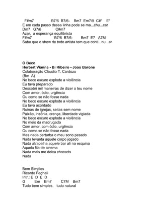 F#m7           B7/6 B7/6- Bm7 Em7/9 C#° E°
E em cada passo dessa linha pode se ma...chu...car
Dm7 G7/6           C#m7
Azar, a esperança equilibrista
F#m7              B7/6 B7/6-       Bm7 E7 A7M
Sabe que o show de todo artista tem que conti...nu...ar




O Beco
Herbert Vianna - Bi Ribeiro - Joao Barone
Colaboração Claudio T. Cardozo
(Bm A)
No beco escuro explode a violência
Eu tava preparado
Descobri mil maneiras de dizer o teu nome
Com amor, ódio, urgência
Ou como se não fosse nada
No beco escuro explode a violência
Eu tava acordado
Ruinas de igrejas, seitas sem nome
Paixão, insônia, crença, liberdade vigiada
No beco escuro explode a violência
No meio da madrugada
Com amor, com ódio, urgência
Ou como se não fosse nada
Mas nada perturba o meu sono pesado
Nada levanta aquele corpo jogado
Nada atrapalha aquele bar ali na esquina
Aquela fila de cinema
Nada mais me deixa chocado
Nada


Bem Simples
Ricardo Feghali
Intr.: E D E D
G        Em Bm7      C7M Bm7
Tudo bem simples, tudo natural
 