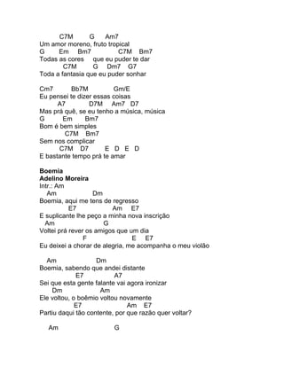 C7M        G    Am7
Um amor moreno, fruto tropical
G     Em Bm7              C7M Bm7
Todas as cores que eu puder te dar
        C7M       G Dm7 G7
Toda a fantasia que eu puder sonhar

Cm7        Bb7M          Gm/E
Eu pensei te dizer essas coisas
      A7         D7M Am7 D7
Mas prá quê, se eu tenho a música, música
G      Em       Bm7
Bom é bem simples
        C7M Bm7
Sem nos complicar
      C7M D7          E D E D
E bastante tempo prá te amar

Boemia
Adelino Moreira
Intr.: Am
   Am              Dm
Boemia, aqui me tens de regresso
           E7            Am E7
E suplicante lhe peço a minha nova inscrição
  Am                  G
Voltei prá rever os amigos que um dia
                F               E E7
Eu deixei a chorar de alegria, me acompanha o meu violão

  Am                Dm
Boemia, sabendo que andei distante
             E7           A7
Sei que esta gente falante vai agora ironizar
     Dm              Am
Ele voltou, o boêmio voltou novamente
             E7                Am E7
Partiu daqui tão contente, por que razão quer voltar?

   Am                     G
 