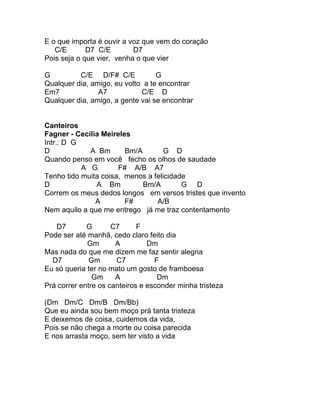 E o que importa é ouvir a voz que vem do coração
   C/E       D7 C/E        D7
Pois seja o que vier, venha o que vier

G         C/E D/F# C/E            G
Qualquer dia, amigo, eu volto a te encontrar
Em7             A7           C/E D
Qualquer dia, amigo, a gente vai se encontrar


Canteiros
Fagner - Cecília Meireles
Intr.: D G
D            A Bm       Bm/A        G D
Quando penso em você fecho os olhos de saudade
           A G        F# A/B A7
Tenho tido muita coisa, menos a felicidade
D              A Bm          Bm/A        G D
Correm os meus dedos longos em versos tristes que invento
               A        F#       A/B
Nem aquilo a que me entrego já me traz contentamento

   D7        G       C7      F
Pode ser até manhã, cedo claro feito dia
             Gm       A         Dm
Mas nada do que me dizem me faz sentir alegria
  D7          Gm      C7          F
Eu só queria ter no mato um gosto de framboesa
               Gm     A            Dm
Prá correr entre os canteiros e esconder minha tristeza

(Dm Dm/C Dm/B Dm/Bb)
Que eu ainda sou bem moço prá tanta tristeza
E deixemos de coisa, cuidemos da vida,
Pois se não chega a morte ou coisa parecida
E nos arrasta moço, sem ter visto a vida
 