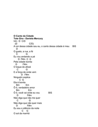 O Canto da Cidade
Tote Gira - Daniela Mercury
Intr.: D C/D
  (D            C/D)
A cor dessa cidade sou eu, o canto dessa cidade é meu   BIS
   D
O gueto, a rua, a fé
   C         G
Eu vou andando a pé
      D F#m C G
Pela cidade bonita
   D      F#m
O toque do afoxé
    C        G
E a força de onde vem
         D F#m
Ninguém explica
       C G
Ela é bonita
   Bm        Em
Ô ô, verdadeiro amor
   Bm          Em
Ô ô, você vai onde eu vou         BIS
    D         F#m
Não diga que não me quer
    C           G
Não diga que não quer mais
   D          F#m
Eu sou o silêncio da noite
         C G
O sol da manhã
 