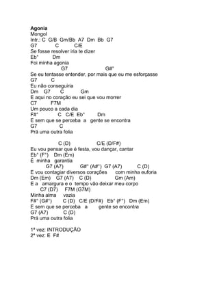 Agonia
Mongol
Intr.: C G/B Gm/Bb A7 Dm Bb G7
G7          C        C/E
Se fosse resolver iria te dizer
Eb°        Dm
Foi minha agonia
              G7                   G#°
Se eu tentasse entender, por mais que eu me esforçasse
G7        C
Eu não conseguiria
Dm G7         C         Gm
E aqui no coração eu sei que vou morrer
C7        F7M
Um pouco a cada dia
F#°          C C/E Eb°          Dm
E sem que se perceba a gente se encontra
G7            C
Prá uma outra folia

            C (D)            C/E (D/F#)
Eu vou pensar que é festa, vou dançar, cantar
Eb° (F°) Dm (Em)
É minha garantia
       G7 (A7)        G#° (A#°) G7 (A7)       C (D)
E vou contagiar diversos corações    com minha euforia
Dm (Em) G7 (A7) C (D)                Gm (Am)
E a amargura e o tempo vão deixar meu corpo
    C7 (D7) F7M (G7M)
Minha alma vazia
F#° (G#°)     C (D) C/E (D/F#) Eb° (F°) Dm (Em)
E sem que se perceba a        gente se encontra
G7 (A7)        C (D)
Prá uma outra folia

1ª vez: INTRODUÇÃO
2ª vez: E F#
 