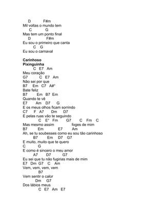 D         F#m
Mil voltas o mundo tem
    C         G
Mas tem um ponto final
   D          F#m
Eu sou o primeiro que canta
       C G
Eu sou o carnaval

Carinhoso
Pixinguinha
      C E7 Am
Meu coração
G7         C E7 Am
Não sei por que
B7 Em C7 A#°
Bate feliz
B7       Em B7 Em
Quando te vê
E7      Am D7       G
E os meus olhos ficam sorrindo
C7     F A7      Dm      D7
E pelas ruas vão te seguindo
           C E° Fm         G7     C Fm C
Mas mesmo assim               foges de mim
B7        Em         E7       Am
Ah, se tu soubesses como eu sou tão carinhoso
      B7       Em D7 G7
E muito, muito que te quero
C         G
E como é sincero o meu amor
      A7      D7         G7
Eu sei que tu não fugirias mais de mim
E7 Dm G7 C Am
Vem, vem, vem, vem
           B7
Vem sentir o calor
        Dm G7
Dos lábios meus
           C E7 Am E7
 