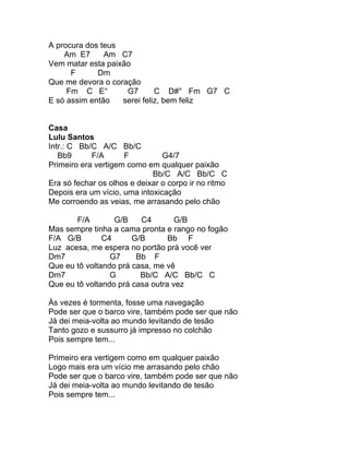A procura dos teus
    Am E7      Am C7
Vem matar esta paixão
      F      Dm
Que me devora o coração
     Fm C E°        G7       C D#° Fm G7 C
E só assim então   serei feliz, bem feliz


Casa
Lulu Santos
Intr.: C Bb/C A/C Bb/C
   Bb9      F/A      F          G4/7
Primeiro era vertigem como em qualquer paixão
                             Bb/C A/C Bb/C C
Era só fechar os olhos e deixar o corpo ir no ritmo
Depois era um vício, uma intoxicação
Me corroendo as veias, me arrasando pelo chão

       F/A        G/B    C4        G/B
Mas sempre tinha a cama pronta e rango no fogão
F/A G/B        C4      G/B       Bb F
Luz acesa, me espera no portão prá você ver
Dm7              G7     Bb F
Que eu tô voltando prá casa, me vê
Dm7              G       Bb/C A/C Bb/C C
Que eu tô voltando prá casa outra vez

Às vezes é tormenta, fosse uma navegação
Pode ser que o barco vire, também pode ser que não
Já dei meia-volta ao mundo levitando de tesão
Tanto gozo e sussurro já impresso no colchão
Pois sempre tem...

Primeiro era vertigem como em qualquer paixão
Logo mais era um vício me arrasando pelo chão
Pode ser que o barco vire, também pode ser que não
Já dei meia-volta ao mundo levitando de tesão
Pois sempre tem...
 