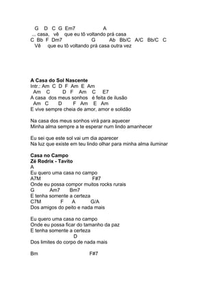 G D C G Em7                 A
... casa, vê que eu tô voltando prá casa
C Bb F Dm7               G       Ab Bb/C A/C Bb/C C
  Vê que eu tô voltando prá casa outra vez




A Casa do Sol Nascente
Intr.: Am C D F Am E Am
  Am C        D F Am C E7
A casa dos meus sonhos é feita de ilusão
  Am C      D     F Am E Am
E vive sempre cheia de amor, amor e solidão

Na casa dos meus sonhos virá para aquecer
Minha alma sempre a te esperar num lindo amanhecer

Eu sei que este sol vai um dia aparecer
Na luz que existe em teu lindo olhar para minha alma iluminar

Casa no Campo
Zé Rodrix - Tavito
A
Eu quero uma casa no campo
A7M                       F#7
Onde eu possa compor muitos rocks rurais
G       Am7      Bm7
E tenha somente a certeza
C7M          F    A       G/A
Dos amigos do peito e nada mais

Eu quero uma casa no campo
Onde eu possa ficar do tamanho da paz
E tenha somente a certeza
                   D
Dos limites do corpo de nada mais

Bm                        F#7
 