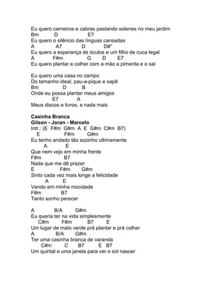 Eu quero carneiros e cabras pastando solenes no meu jardim
Bm       D                E7
Eu quero o silêncio das línguas cansadas
A         A7          D         D#°
Eu quero a esperança de óculos e um filho de cuca legal
A        F#m             G     D     E7
Eu quero plantar e colher com a mão a pimenta e o sal

Eu quero uma casa no campo
Do tamanho ideal, pau-a-pique e sapê
Bm           D         B
Onde eu possa plantar meus amigos
        E7          A
Meus discos e livros, e nada mais

Casinha Branca
Gilson - Joran - Marcelo
Intr.: (E F#m G#m A E G#m C#m B7)
   E          F#m       G#m
Eu tenho andado tão sozinho ultimamente
        A      E
Que nem vejo em minha frente
F#m           B7
Nada que me dê prazer
E            F#m      G#m
Sinto cada vez mais longe a felicidade
        A     E
Vendo em minha mocidade
F#m          B7
Tanto sonho perecer

A         B/A       G#m
Eu queria ter na vida simplesmente
   C#m        F#m        B7     E
Um lugar de mato verde prá plantar e prá colher
A          B/A      G#m
Ter uma casinha branca de varanda
    C#m        C     B7      E B7
Um quintal e uma janela para ver o sol nascer
 