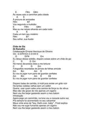 E           F#m     G#m
Às vezes saio a caminhar pela cidade
    A      E
À procura de amizades
F#m            B7
Vou seguindo a multidão
E           F#m         G#m
Mas eu me retraio olhando em cada rosto
    A         E
Cada um tem seu mistério
F#m           B7
Seu sofrer, sua ilusão


Chão de Giz
Zé Ramalho
Colaboração Ernane Henrique de Oliveira
Intr.: G D/F# Em C D D4 D
   G         D/F#            Em
Eu desço dessa solidão, disparo coisas sobre um chão de giz
C         D       G Em
Há meros devaneios tolos a me torturar
C         D        G      Em
Fotografias recortadas de jornais de folhas amiúde
Am        Bm          Am D
Eu vou te jogar num pano de guardar confetes
Am        Bm          Am D            D4
Eu vou te jogar num pano de guardar confetes

Disparo balas de canhão, é inútil pois existe um grão vizir
Há tantas violetas velhas sem um colibri
Queria usar quem sabe uma camisa de força ou de vênus
Mas não vão gozar de nós apenas um cigarro
Nem vou lhe beijar gastando assim o meu batom
Introdução
Agora pego um caminhão, na lona vou a nocaute outra vez
Pra sempre fui acorrentado no seu calcanhar
Meus vinte anos de "boy, that's over, baby" , Froid explica
Não vou me sujar fumando apenas um cigarro
Nem vou lhe beijar gastando assim o meu batom
 