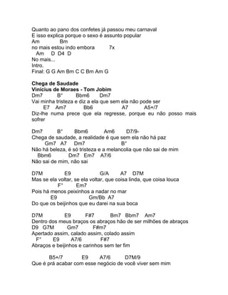 Quanto ao pano dos confetes já passou meu carnaval
E isso explica porque o sexo é assunto popular
Am           Bm
no mais estou indo embora        7x
  Am D D4 D
No mais...
Intro.
Final: G G Am Bm C C Bm Am G

Chega de Saudade
Vinícius de Moraes - Tom Jobim
Dm7        B°      Bbm6        Dm7
Vai minha tristeza e diz a ela que sem ela não pode ser
     E7 Am7            Bb6             A7       A5+/7
Diz-lhe numa prece que ela regresse, porque eu não posso mais
sofrer

Dm7       B°      Bbm6          Am6     D7/9-
Chega de saudade, a realidade é que sem ela não há paz
     Gm7 A7 Dm7                       B°
Não há beleza, é só tristeza e a melancolia que não sai de mim
  Bbm6         Dm7 Em7 A7/6
Não sai de mim, não sai

D7M           E9               G/A      A7 D7M
Mas se ela voltar, se ela voltar, que coisa linda, que coisa louca
           F°       Em7
Pois há menos peixinhos a nadar no mar
        E9                Gm/Bb A7
Do que os beijinhos que eu darei na sua boca

D7M           E9       F#7       Bm7 Bbm7 Am7
Dentro dos meus braços os abraços hão de ser milhões de abraços
D9 G7M         Gm7         F#m7
Apertado assim, calado assim, colado assim
 F°     E9       A7/6        F#7
Abraços e beijinhos e carinhos sem ter fim

       B5+/7        E9     A7/6      D7M/9
Que é prá acabar com esse negócio de você viver sem mim
 
