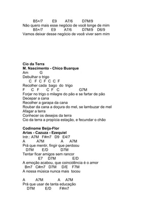 B5+/7      E9     A7/6      D7M/9
Não quero mais esse negócio de você longe de mim
     B5+/7      E9    A7/6       D7M/9 D6/9
Vamos deixar desse negócio de você viver sem mim




Cio da Terra
M. Nascimento - Chico Buarque
Am         G
Debulhar o trigo
    C F C F C C F
Recolher cada bago do trigo
F    C F        C F C              G7M
Forjar no trigo o milagre do pão e se fartar de pão
Decepar a cana
Recolher a garapa da cana
Roubar da cana a doçura do mel, se lambuzar de mel
Afagar a terra
Conhecer os desejos da terra
Cio da terra a propícia estação, e fecundar o chão

Codinome Beija-Flor
Arias - Cazuza - Ezequiel
Intr.: A7M F#m7 D9 E4/7
A        A7M            A    A7M
Prá que mentir, fingir que perdoou
  D7M       E/D         D7M
Tentar ficar amigos sem rancor
          E7 D7M               E/D
A emoção acabou, que coincidência é o amor
  Bm7 C#m7 D7M D/E F7M
A nossa música nunca mais tocou

A      A7M           A A7M
Prá que usar de tanta educação
  D7M        E/D      F#m7
 
